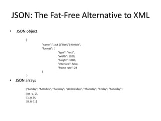 JSON: The Fat-Free Alternative to XML
•    JSON object
          {
                          "name": "Jack ("Bee") Nimble",
                          "format": {
                                       "type": "rect",
                                       "width": 1920,
                                       "height": 1080,
                                       "interlace": false,
                                       "frame rate": 24
                          }
          }
•    JSON arrays
          ["Sunday", "Monday", "Tuesday", "Wednesday", "Thursday", "Friday", "Saturday"]
          [ [0, -1, 0],
           [1, 0, 0],
           [0, 0, 1] ]
 