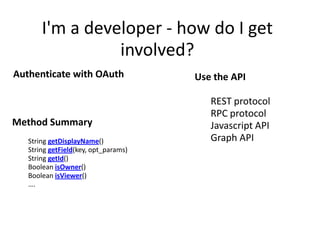 I'm a developer - how do I get
                  involved?
Authenticate with OAuth                                Use the API

                                                        •   REST protocol
                                                        •   RPC protocol
Method Summary                                          •   Javascript API
•   String getDisplayName()                             •   Graph API
•   String getField(key, opt_params)
•   String getId()
•   Boolean isOwner()
•   Boolean isViewer()                 Get Information!
•   ….
                                       Including:
                                       ABOUT_ME, ADDRESSES, CARS, FASHION
                                       and many more
 