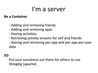 I'm a server
Be a Container

 •   - Adding and removing friends
 •   - Adding and removing apps
 •   - Storing activities
 •   - Retrieving activity streams for self and friends
 •   - Storing and retrieving per-app and per-app-per-user
     data

SO
 • Put your socialness out there for others to use
 • Shingdig (apache)
 