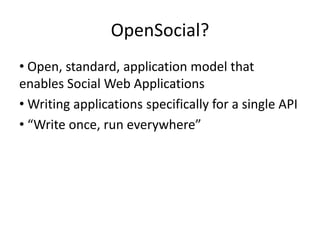OpenSocial?
• Open, standard, application model that
enables Social Web Applications
• Writing applications specifically for a single API
• “Write once, run everywhere”
 