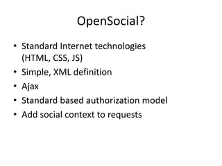 OpenSocial?
• Standard Internet technologies
  (HTML, CSS, JS)
• Simple, XML definition
• Ajax
• Standard based authorization model
• Add social context to requests
 