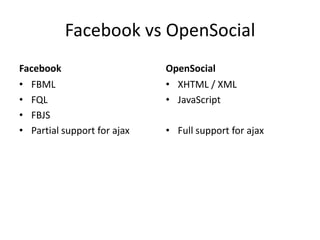 Facebook vs OpenSocial
Facebook                     OpenSocial
• FBML                       • XHTML / XML
• FQL                        • JavaScript
• FBJS
• Partial support for ajax   • Full support for ajax
 