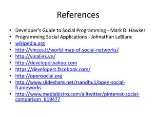 References
• Developer's Guide to Social Programming - Mark D. Hawker
• Programming Social Applications - Johnathan LeBlanc
• wikipedia.org
• http://vincos.it/world-map-of-social-networks/
• http://vinalink.vn/
• http://developer.yahoo.com
• https://developers.facebook.com/
• http://opensocial.org
• http://www.slideshare.net/rsandhu1/open-social-
  frameworks
• http://www.mediabistro.com/alltwitter/pinterest-social-
  comparison_b19477
 