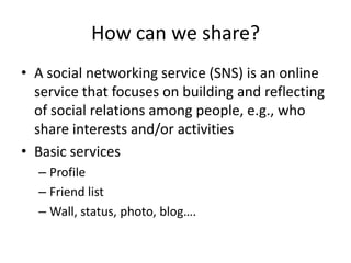 How can we share?
• A social networking service (SNS) is an online
  service that focuses on building and reflecting
  of social relations among people, e.g., who
  share interests and/or activities
• Basic services
  – Profile
  – Friend list
  – Wall, status, photo, blog….
 