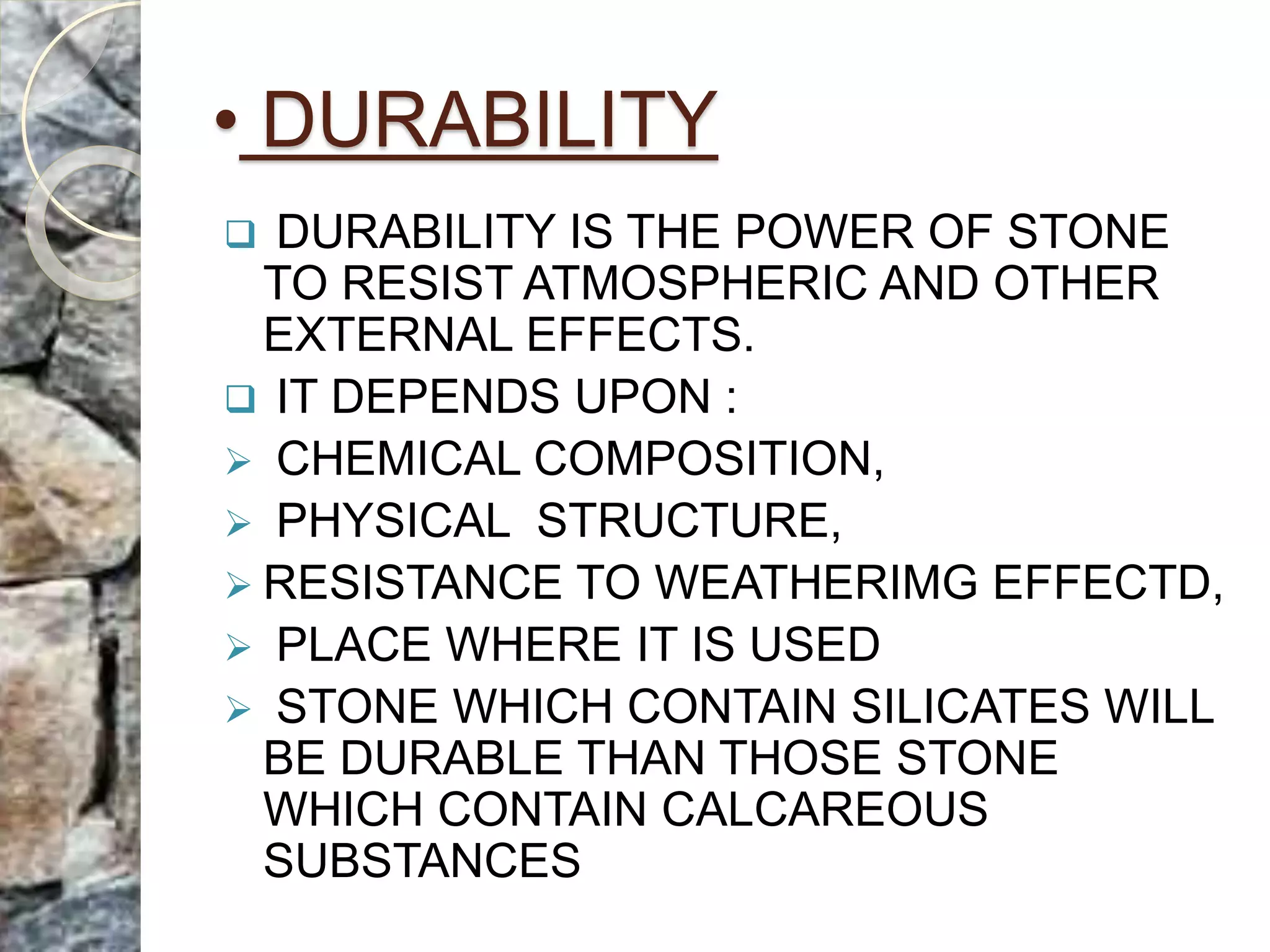 • DURABILITY
 DURABILITY IS THE POWER OF STONE
TO RESIST ATMOSPHERIC AND OTHER
EXTERNAL EFFECTS.
 IT DEPENDS UPON :
 CHEMICAL COMPOSITION,
 PHYSICAL STRUCTURE,
 RESISTANCE TO WEATHERIMG EFFECTD,
 PLACE WHERE IT IS USED
 STONE WHICH CONTAIN SILICATES WILL
BE DURABLE THAN THOSE STONE
WHICH CONTAIN CALCAREOUS
SUBSTANCES
 