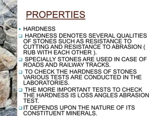 PROPERTIES
 HARDNESS
 HARDNESS DENOTES SEVERAL QUALITIES
OF STONES SUCH AS RESISTANCE TO
CUTTING AND RESISTANCE TO ABRASION (
RUB WITH EACH OTHER ).
 SPECIALLY STONES ARE USED IN CASE OF
ROADS AND RAILWAY TRACKS.
 TO CHECK THE HARDNESS OF STONES
VARIOUS TESTS ARE CONDUCTED IN THE
LABORATORIES.
 THE MORE IMPORTANT TESTS TO CHECK
THE HARDNESS IS LOSS ANGLES ABRASION
TEST.
IT DEPENDS UPON THE NATURE OF ITS
CONSTITUENT MINERALS.
 