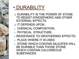 • DURABILITY
 DURABILITY IS THE POWER OF STONE
TO RESIST ATMOSPHERIC AND OTHER
EXTERNAL EFFECTS.
 IT DEPENDS UPON :
 CHEMICAL COMPOSITION,
 PHYSICAL STRUCTURE,
 RESISTANCE TO WEATHERIMG EFFECTD,
 PLACE WHERE IT IS USED
 STONE WHICH CONTAIN SILICATES WILL
BE DURABLE THAN THOSE STONE
WHICH CONTAIN CALCAREOUS
SUBSTANCES
 