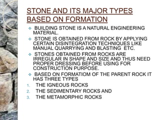 STONE AND ITS MAJOR TYPES
BASED ON FORMATION
 BUILDING STONE IS A NATURAL ENGINEERING
MATERIAL.
 STONE IS OBTAINED FROM ROCK BY APPLYING
CERTAIN DISINTEGRATION TECHNIQUES LIKE
MANUAL QUARRYING AND BLASTING ETC.
 STONES OBTAINED FROM ROCKS ARE
IRREGULAR IN SHAPE AND SIZE AND THUS NEED
PROPER DRESSING BEFORE USING FOR
CONSTRUCTION PURPOSE.
 BASED ON FORMATIOM OF THE PARENT ROCK IT
HAS THREE TYPES
1. THE IGNEOUS ROCKS
2. THE SEDIMENTARY ROCKS AND
3. THE METAMORPHIC ROCKS
 