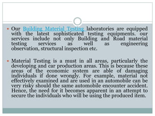  Our Building Material Testing laboratories are equipped
with the latest sophisticated testing equipments. our
services include not only Building and Road material
testing services as well as engineering
observation, structural inspection etc.
 Material Testing is a must in all areas, particularly the
developing and car production areas. This is because these
areas of the economic system are able of damaging
individuals if done wrongly. For example, material not
effectively examined and are used in an automobile can be
very risky should the same automobile encounter accident.
Hence, the need for it becomes apparent in an attempt to
secure the individuals who will be using the produced item.
 