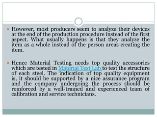  However, most producers seem to analyze their devices
at the end of the production procedure instead of the first
aspect. What usually happens is that they analyze the
item as a whole instead of the person areas creating the
item.
 Hence Material Testing needs top quality accessories
which are tested in Material Test Lab to test the structure
of each steel. The indication of top quality equipment
is, it should be supported by a nice assurance program
and the company undergoing the process should be
reinforced by a well-trained and experienced team of
calibration and service technicians.
 
