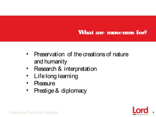 Creating Cultural Capital 4
What are museums for?
• Preservation of thecreationsof nature
and humanity
• Research & interpretation
• Lifelong learning
• Pleasure
• Prestige& diplomacy
 