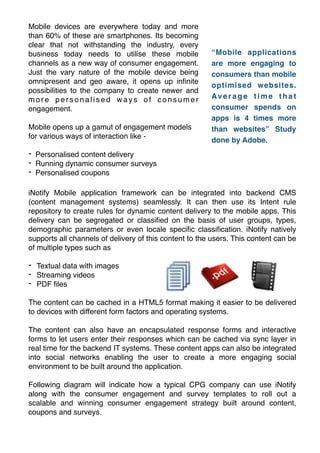 Mobile devices are everywhere today and more
than 60% of these are smartphones. Its becoming
clear that not withstanding the industry, every
business today needs to utilise these mobile
channels as a new way of consumer engagement.
Just the vary nature of the mobile device being
omnipresent and geo aware, it opens up inﬁnite
possibilities to the company to create newer and
more personalised ways of consumer
engagement.!

!

Mobile opens up a gamut of engagement models
for various ways of interaction like -!

!

“Mobile applications
are more engaging to
consumers than mobile
optimised websites.
Av e r a g e t i m e t h a t
consumer spends on
apps is 4 times more
than websites” Study
done by Adobe.

- Personalised content delivery!
- Running dynamic consumer surveys!
- Personalised coupons
iNotify Mobile application framework can be integrated into backend CMS
(content management systems) seamlessly. It can then use its Intent rule
repository to create rules for dynamic content delivery to the mobile apps. This
delivery can be segregated or classiﬁed on the basis of user groups, types,
demographic parameters or even locale speciﬁc classiﬁcation. iNotify natively
supports all channels of delivery of this content to the users. This content can be
of multiple types such as !

!

- Textual data with images!
- Streaming videos!
- PDF ﬁles!

!

The content can be cached in a HTML5 format making it easier to be delivered
to devices with different form factors and operating systems.!

!

The content can also have an encapsulated response forms and interactive
forms to let users enter their responses which can be cached via sync layer in
real time for the backend IT systems. These content apps can also be integrated
into social networks enabling the user to create a more engaging social
environment to be built around the application.!

!

Following diagram will indicate how a typical CPG company can use iNotify
along with the consumer engagement and survey templates to roll out a
scalable and winning consumer engagement strategy built around content,
coupons and surveys.

 