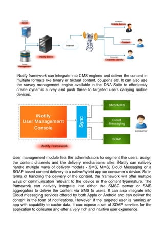 iNotify framework can integrate into CMS engines and deliver the content in
multiple formats like binary or textual content, coupons etc. It can also use
the survey management engine available in the DNA Suite to effortlessly
create dynamic survey and push these to targeted users carrying mobile
devices.

User management module lets the administrators to segment the users, assign
the content channels and the delivery mechanisms alike. iNotify can natively
handle multiple ways of delivery models - SMS, MMS, Cloud Messaging or a
SOAP based content delivery to a native/hybrid app on consumer’s device. So in
terms of handling the delivery of the content, the framework will offer multiple
ways of communication relevant to the device or the content type/nature. The
framework can natively integrate into either the SMSC server or SMS
aggregators to deliver the content via SMS to users. It can also integrate into
Cloud messaging services offered by both Apple or Android and can deliver the
content in the form of notiﬁcations. However, if the targeted user is running an
app with capability to cache data, it can expose a set of SOAP services for the
application to consume and offer a very rich and intuitive user experience.

 