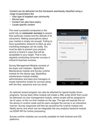 Content can be delivered via this framework seamlessly classiﬁed using a
range of parameters like !
- User type of targeted user community!
- Device type!
- Content can also have expiry!
- Locale speciﬁc content
The most successful companies in the
world rely on consumer surveys to assess
their particular market and the attitude of its
consumers. Making assumptions about
your market is simply not enough. Failing to
have quantitative research to back up your
marketing strategies can be costly. You
must be able to present your product,
service or brand in ways that will be
acceptable to your target. That is why
regularly conducting consumer surveys is
critical to business success.!
Survey Management Module consists of
two basic sub modules - Backofﬁce
Maintenance module and Survey runtime
module for the device app. Backofﬁce
maintenance module enables
administrators and back end managers to
create interactive scripts for surveys along
with the ﬂow, sequence and cue cards.
An optional reward program can also be attached for typical loyalty driven
programs. Survey back ofﬁce module will create a XML script which then could
be delivered via user management module, where scripts will be assigned to
set of users, to the run time module on the app. The app will execute this on
the device in runtime mode and let users navigate the survey in an interactive
manner. Survey responses will then be synced by the runtime module into
iNotify server and which can be integrated into any analytics backend module
via SOAP API for further processing.!
Survey runtime modules are currently available for both Android and iOS
platforms.

 