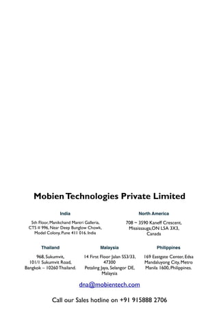 Mobien Technologies Private Limited
India

North America

5th Floor, Manikchand Mantri Galleria, 	

CTS # 996, Near Deep Bunglow Chowk,	

Model Colony, Pune 411 016. India

708 ~ 3590 Kaneff Crescent, 
Mississauga,ON L5A 3X3, 	

Canada

Thailand

Malaysia

Philippines

968, Sukumvit, 
101/1 Sukumvit Road, 
Bangkok – 10260 Thailand.

14 First Floor Jalan SS3/33,
47300 	

Petaling Jaya, Selangor DE, 	

Malaysia

169 Eastgate Center, Edsa
Mandaluyong City, Metro
Manila 1600, Philippines.

dna@mobientech.com

!

Call our Sales hotline on +91 915888 2706

 