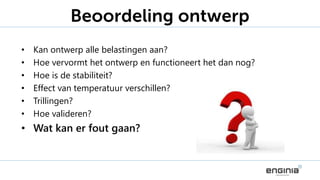 • Kan ontwerp alle belastingen aan?
• Hoe vervormt het ontwerp en functioneert het dan nog?
• Hoe is de stabiliteit?
• Effect van temperatuur verschillen?
• Trillingen?
• Hoe valideren?
• Wat kan er fout gaan?
Beoordeling ontwerp
 