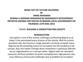 BEING TEXT OF LECTURE DELIVERED
BY
ONIKE RAHAMAN
DURING A SEMINAR ORGANISED BY GRASSROOTS DEVELOPMENT
INITIATIVE AGENDA FOR YOUTHS IN IBARAPA LOCAL GOVERNMENT ON
THURSDAY, 15TH MAY, 2014
THEME: BUILDING A CORRUPTION FREE SOCIETY
INTRODUCTION
Corruption is one of the serious challenges confronting Nigeria as at
today. It has permeated every stratum of the society. With its current
prevalent rate, the Country’s image abroad is seriously smeared. Every
Nigerian by the prevailing culture of corruption has the tendency to be
corrupt. Also, the nation’s foreign direct investment is obviously affected
by our stigmatization as a corrupt nation. Nigeria with her abundant
resources still faces problem of youth unemployment, high poverty rate,
mass illiteracy and security challenges due to problem of corruption.
 