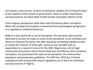 Corruption is also any act, conduct or behaviour capable of enriching the doer
at the expense of the society or government. Given its wider implications,
corrupt practices are observable in both private and public spheres of life.
From religious perspective, both Islam and Christianity abhor corruption.
When the concept of corruption is examined from psychological perspective,
it is regarded as unethical behaviour.
Bribery is also said to be an act of corruption. The elements that must be
observed or present to make an action to be considered as act of bribery are:
intent to influence the other; the offer should be something capable to alter
or induce the receiver of either gift, money or any valuable with an
expectation to a reward in return for the offer. Nigeria has a lot of legal
control and instruments which clearly listed acts and offences that constitute
corruption, the punishment for each act of corruption, the enforcement
procedure and prosecution guidelines. The ICPS Act, EFCC Act, Criminal
code/penal code among other extant regulations are in force to checkmate
corrupt practices in Nigeria.
 