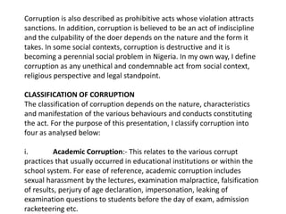 Corruption is also described as prohibitive acts whose violation attracts
sanctions. In addition, corruption is believed to be an act of indiscipline
and the culpability of the doer depends on the nature and the form it
takes. In some social contexts, corruption is destructive and it is
becoming a perennial social problem in Nigeria. In my own way, I define
corruption as any unethical and condemnable act from social context,
religious perspective and legal standpoint.
CLASSIFICATION OF CORRUPTION
The classification of corruption depends on the nature, characteristics
and manifestation of the various behaviours and conducts constituting
the act. For the purpose of this presentation, I classify corruption into
four as analysed below:
i. Academic Corruption:- This relates to the various corrupt
practices that usually occurred in educational institutions or within the
school system. For ease of reference, academic corruption includes
sexual harassment by the lectures, examination malpractice, falsification
of results, perjury of age declaration, impersonation, leaking of
examination questions to students before the day of exam, admission
racketeering etc.
 