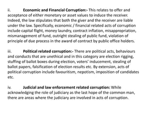 ii. Economic and Financial Corruption:- This relates to offer and
acceptance of either monetary or asset values to induce the receiver.
Indeed, the law stipulates that both the giver and the receiver are liable
under the law. Specifically, economic / financial related acts of corruption
include capital flight, money laundry, contract inflation, misappropriation,
mismanagement of fund, outright stealing of public fund, violation of
principle of due process in the award of contract by public office holders.
iii. Political related corruption:- There are political acts, behaviours
and conducts that are unethical and in this category are election rigging,
stuffing of ballot boxes during election, voters’ inducement, stealing of
ballot papers, falsification of election results etc. By extension, acts of
political corruption include favouritism, nepotism, imposition of candidates
etc.
iv. Judicial and law enforcement related corruption: While
acknowledging the role of judiciary as the last hope of the common man,
there are areas where the judiciary are involved in acts of corruption.
 