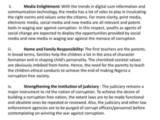 ii. Media Enlightment: With the trends in digital cum information and
communication technology, the media has a lot of roles to play in inculcating
the right norms and values unto the citizens. For more clarity, print media,
electronic media, social media and new media are all relevant and potent
tools in waging war against corruption. In this respect, youths as agents of
social change are expected to deploy the opportunities provided by social
media and new media in waging war against the menace of corruption.
iii. Home and Family Responsibility: The first teachers are the parents.
In broad terms, families help the children a lot in the area of character
formation and in shaping child’s personality. The cherished societal values
are obviously imbibed from home. Hence, the need for the parents to teach
the children ethical conducts to achieve the end of making Nigeria a
corruption free society.
iv. Strengthening the institution of judiciary : The judiciary remains a
major instrument to rid the nation of corruption. To achieve the desire of
building a corruption free nation, the extant laws are to be made functional
and obsolete ones be repealed or reviewed. Also, the judiciary and other law
enforcement agencies are to be purged of corrupt officers/personnel before
contemplating on winning the war against corruption.
 