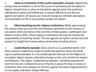 v. Value re-orientation of the youths and public servants: Apparently,
wrong value orientation is one of the causes of prevalence of corruption in
Nigeria. Except there is value re-orientation against quick rich syndrome,
individualism, greed and selfishness, it may be difficult to win the war
against corruption. Of course, we must all change our attitude, perception
and orientation to life to successfully combat corruption.
vii. Ethical teachings by the religious institutions: While appreciating
the various areas our churches and mosques contribute to the menace of
corruption when one looks at the activities of fake pastors, soothsayers and
dubious Imams /Alfas, these religious institutions still owe the society the
responsibility of teaching morals. The war against corruption cannot succeed
except it is fought from various places of worship including shrines.
v. Leadership by example: Every one of us is a potential leader. And
when anyone is opportune to get to leadership position, there should be
urge to lead by example. It is my candid opinion that war to free Nigeria of
corruption stigma requires attitudinal change on the part of both the leaders
and followers. The slogan- leadership by example –should be popularised
such that no one is allowed to act as if he/she is above the law or create an
impression that some people are immune against the extant legal provisions
on corruption and other related offences.
 