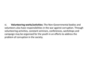 vi. Volunteering works/activities: The Non-Governmental bodies and
volunteers also have responsibilities in the war against corruption. Through
volunteering activities, constant seminars, conferences, workshops and
campaign may be organised for the youth in an efforts to address the
problem of corruption in the society.
 