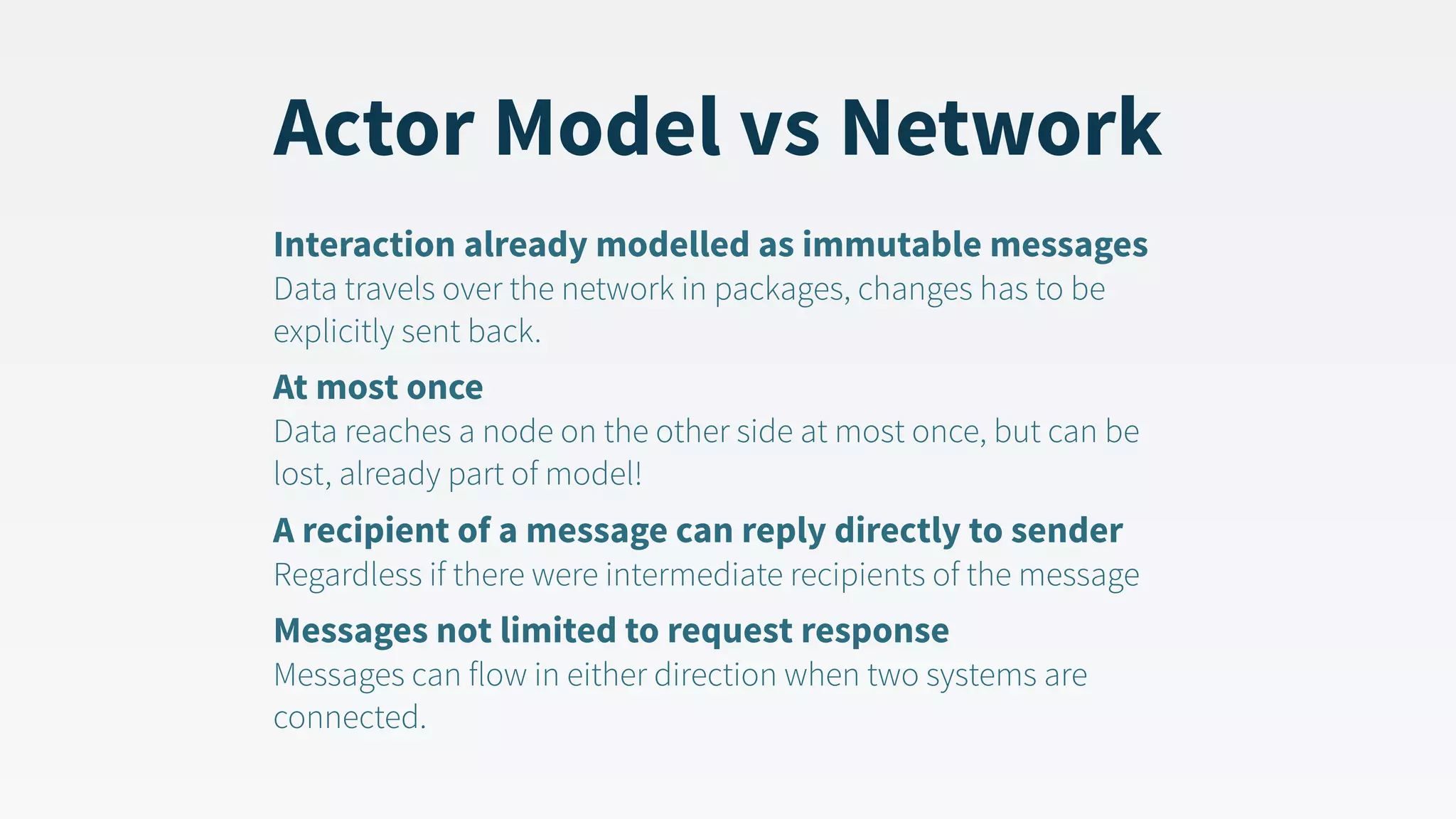 Actor Model vs Network Interaction already modelled as immutable messages  Data travels over the network in packages, changes has to be explicitly sent back. At most once  Data reaches a node on the other side at most once, but can be lost, already part of model! A recipient of a message can reply directly to sender  Regardless if there were intermediate recipients of the message Messages not limited to request response  Messages can flow in either direction when two systems are connected. 
