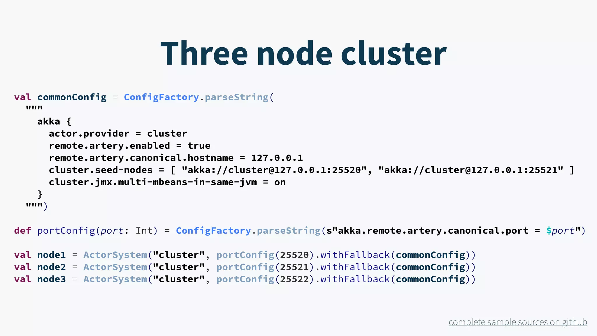 val commonConfig = ConfigFactory.parseString( """ akka { actor.provider = cluster remote.artery.enabled = true remote.artery.canonical.hostname = 127.0.0.1 cluster.seed-nodes = [ "akka://cluster@127.0.0.1:25520", "akka://cluster@127.0.0.1:25521" ] cluster.jmx.multi-mbeans-in-same-jvm = on } """) def portConfig(port: Int) = ConfigFactory.parseString(s"akka.remote.artery.canonical.port = $port") val node1 = ActorSystem("cluster", portConfig(25520).withFallback(commonConfig)) val node2 = ActorSystem("cluster", portConfig(25521).withFallback(commonConfig)) val node3 = ActorSystem("cluster", portConfig(25522).withFallback(commonConfig)) Three node cluster complete sample sources on github 