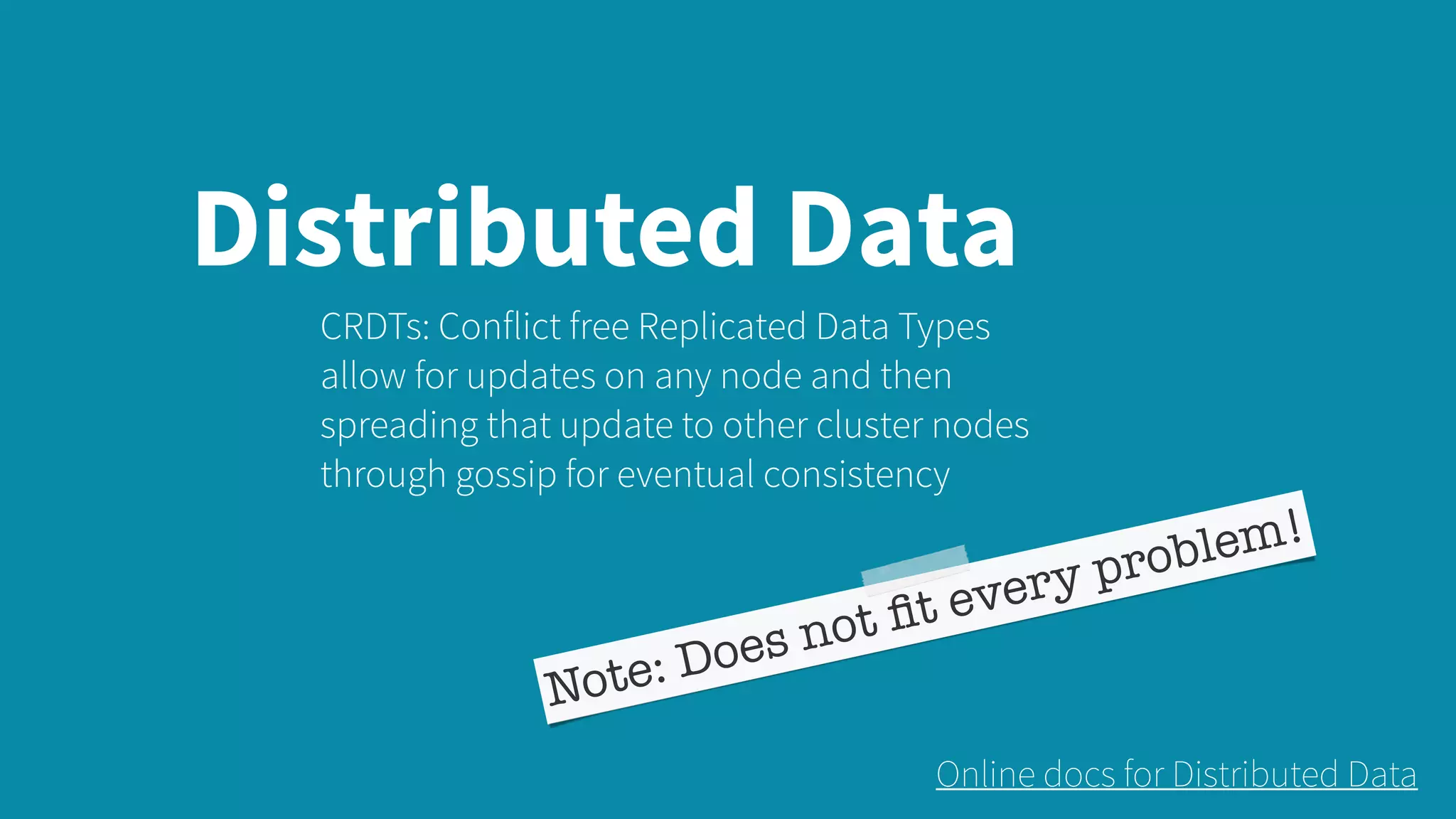 Distributed Data CRDTs: Conflict free Replicated Data Types allow for updates on any node and then spreading that update to other cluster nodes through gossip for eventual consistency Note: Does not ﬁt every problem! Online docs for Distributed Data 