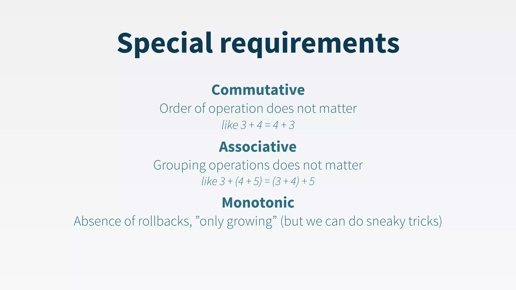 Special requirements Commutative  Order of operation does not matter   like 3 + 4 = 4 + 3 Associative  Grouping operations does not matter   like 3 + (4 + 5) = (3 + 4) + 5 Monotonic  Absence of rollbacks, ”only growing” (but we can do sneaky tricks) 