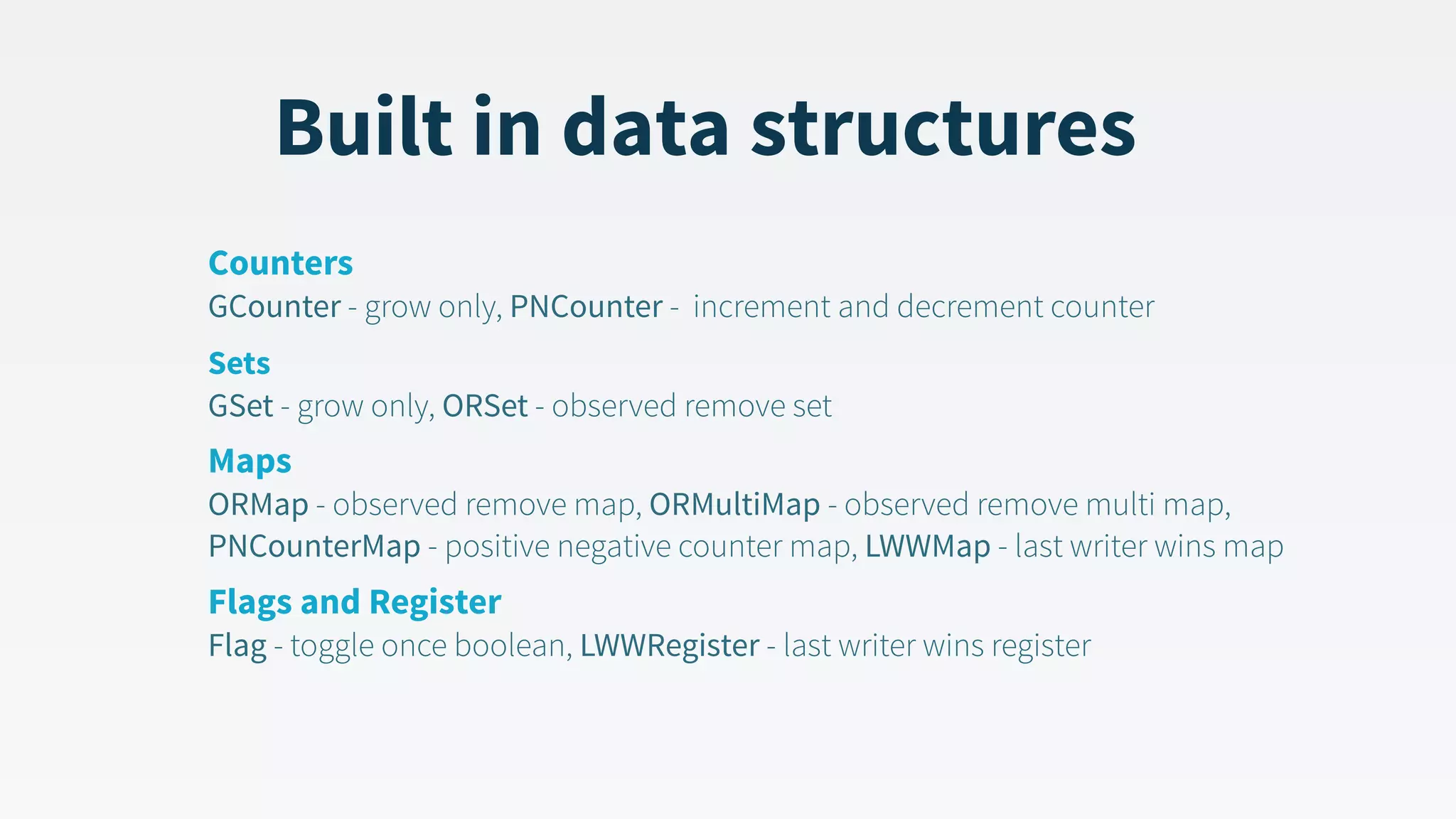 Built in data structures Counters  GCounter - grow only, PNCounter - increment and decrement counter Sets  GSet - grow only, ORSet - observed remove set Maps   ORMap - observed remove map, ORMultiMap - observed remove multi map, PNCounterMap - positive negative counter map, LWWMap - last writer wins map Flags and Register  Flag - toggle once boolean, LWWRegister - last writer wins register 