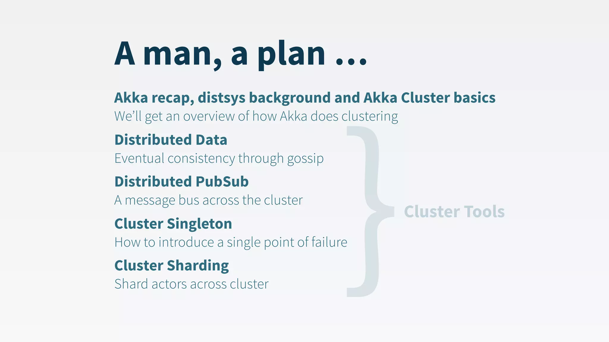 A man, a plan … Akka recap, distsys background and Akka Cluster basics  We’ll get an overview of how Akka does clustering Distributed Data  Eventual consistency through gossip Distributed PubSub  A message bus across the cluster Cluster Singleton  How to introduce a single point of failure Cluster Sharding  Shard actors across cluster }Cluster Tools 