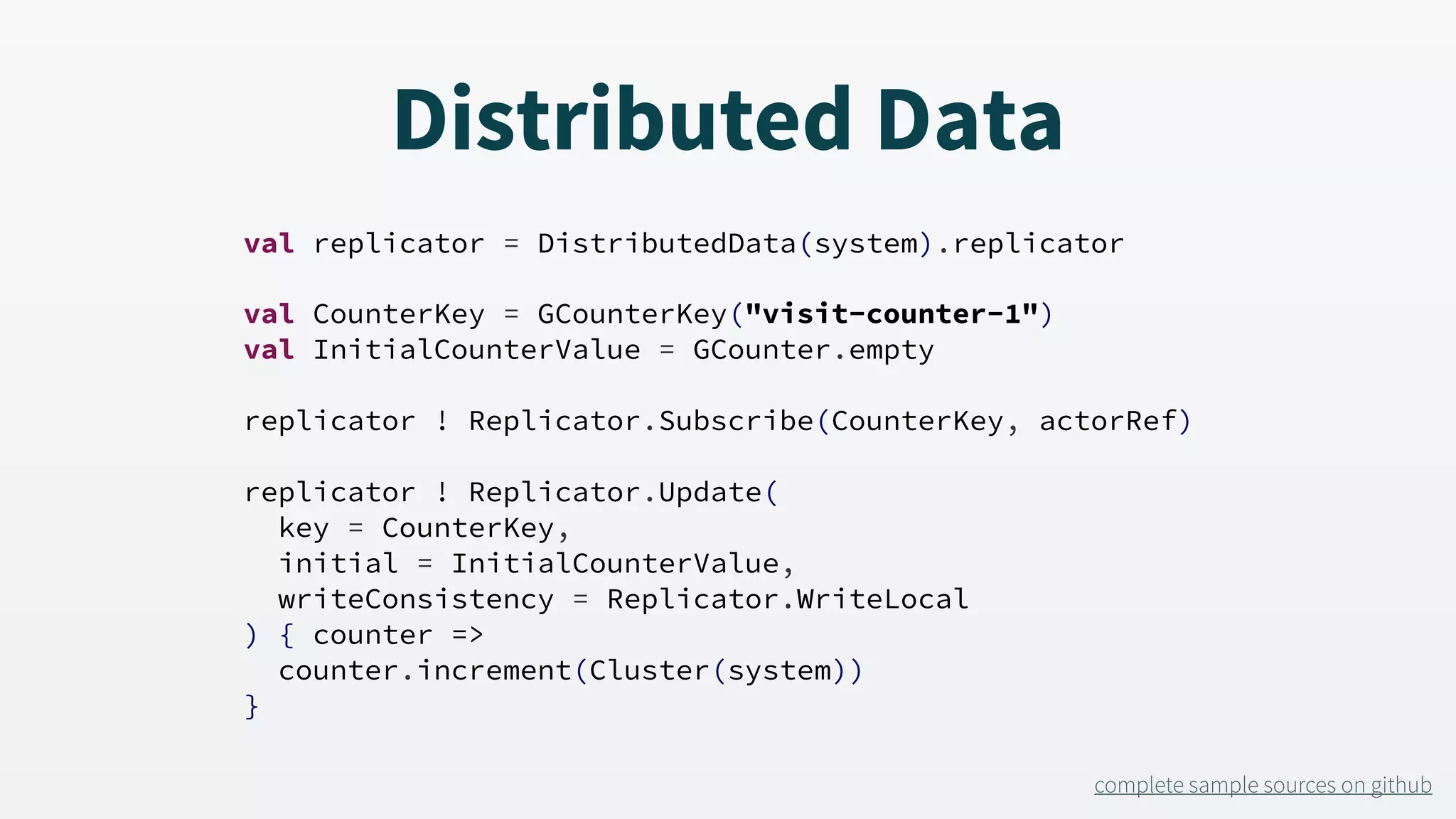 Distributed Data val replicator = DistributedData(system).replicator val CounterKey = GCounterKey("visit-counter-1") val InitialCounterValue = GCounter.empty replicator ! Replicator.Subscribe(CounterKey, actorRef) replicator ! Replicator.Update( key = CounterKey, initial = InitialCounterValue, writeConsistency = Replicator.WriteLocal ) { counter => counter.increment(Cluster(system)) } complete sample sources on github 