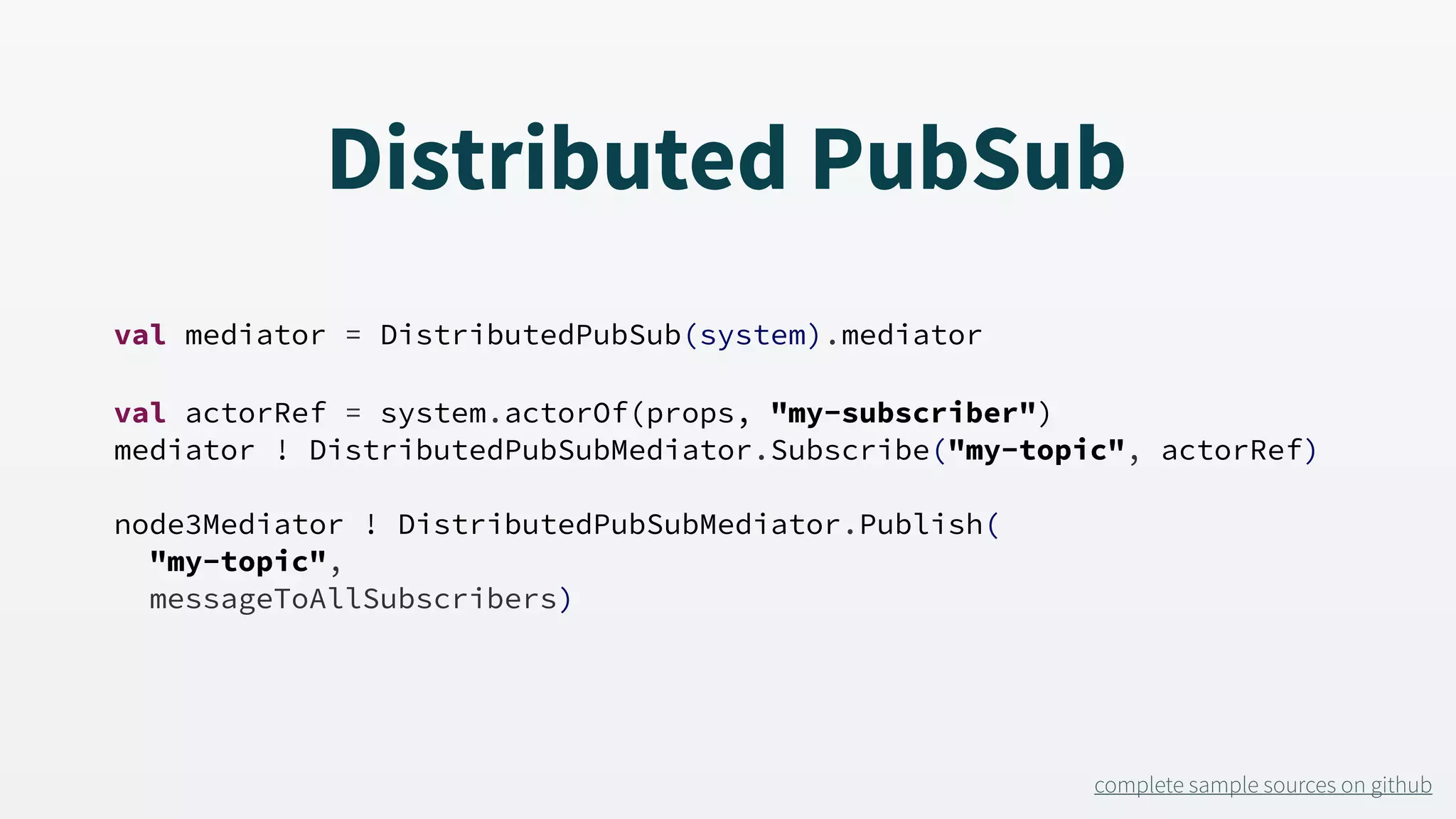 Distributed PubSub val mediator = DistributedPubSub(system).mediator val actorRef = system.actorOf(props, "my-subscriber") mediator ! DistributedPubSubMediator.Subscribe("my-topic", actorRef) node3Mediator ! DistributedPubSubMediator.Publish( "my-topic", messageToAllSubscribers) complete sample sources on github 