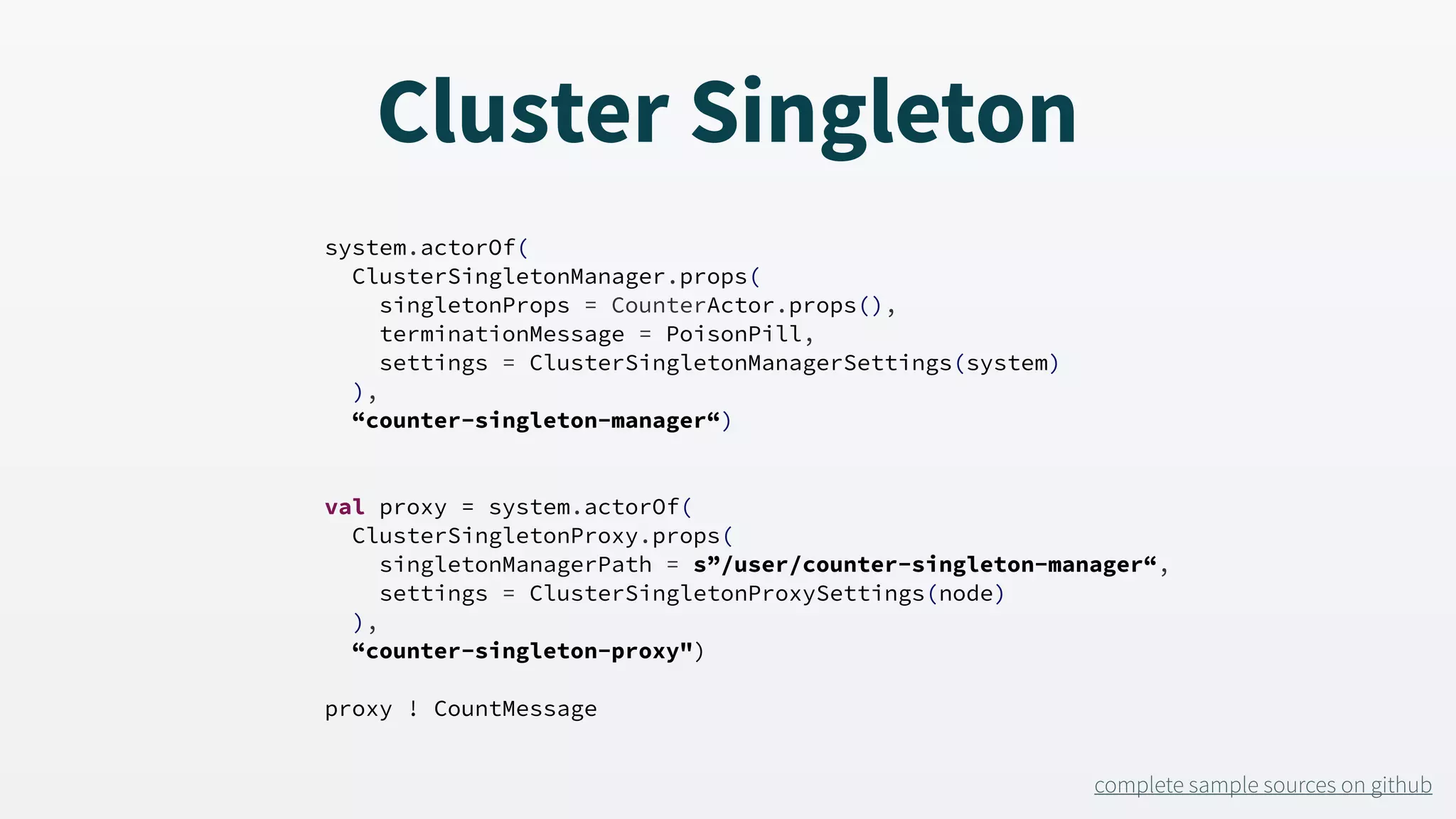 system.actorOf( ClusterSingletonManager.props( singletonProps = CounterActor.props(), terminationMessage = PoisonPill, settings = ClusterSingletonManagerSettings(system) ), “counter-singleton-manager“) val proxy = system.actorOf( ClusterSingletonProxy.props( singletonManagerPath = s”/user/counter-singleton-manager“, settings = ClusterSingletonProxySettings(node) ), “counter-singleton-proxy") proxy ! CountMessage complete sample sources on github Cluster Singleton 