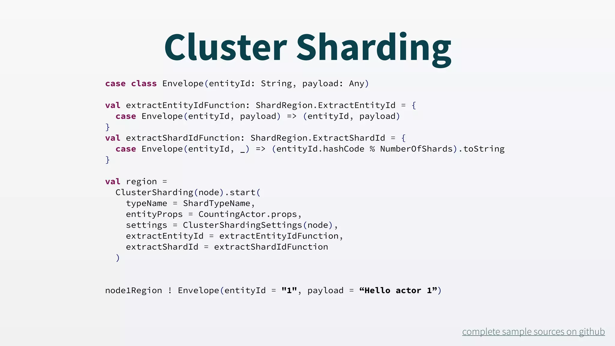 case class Envelope(entityId: String, payload: Any) val extractEntityIdFunction: ShardRegion.ExtractEntityId = { case Envelope(entityId, payload) => (entityId, payload) } val extractShardIdFunction: ShardRegion.ExtractShardId = { case Envelope(entityId, _) => (entityId.hashCode % NumberOfShards).toString } val region = ClusterSharding(node).start( typeName = ShardTypeName, entityProps = CountingActor.props, settings = ClusterShardingSettings(node), extractEntityId = extractEntityIdFunction, extractShardId = extractShardIdFunction ) node1Region ! Envelope(entityId = "1", payload = “Hello actor 1”) Cluster Sharding complete sample sources on github 