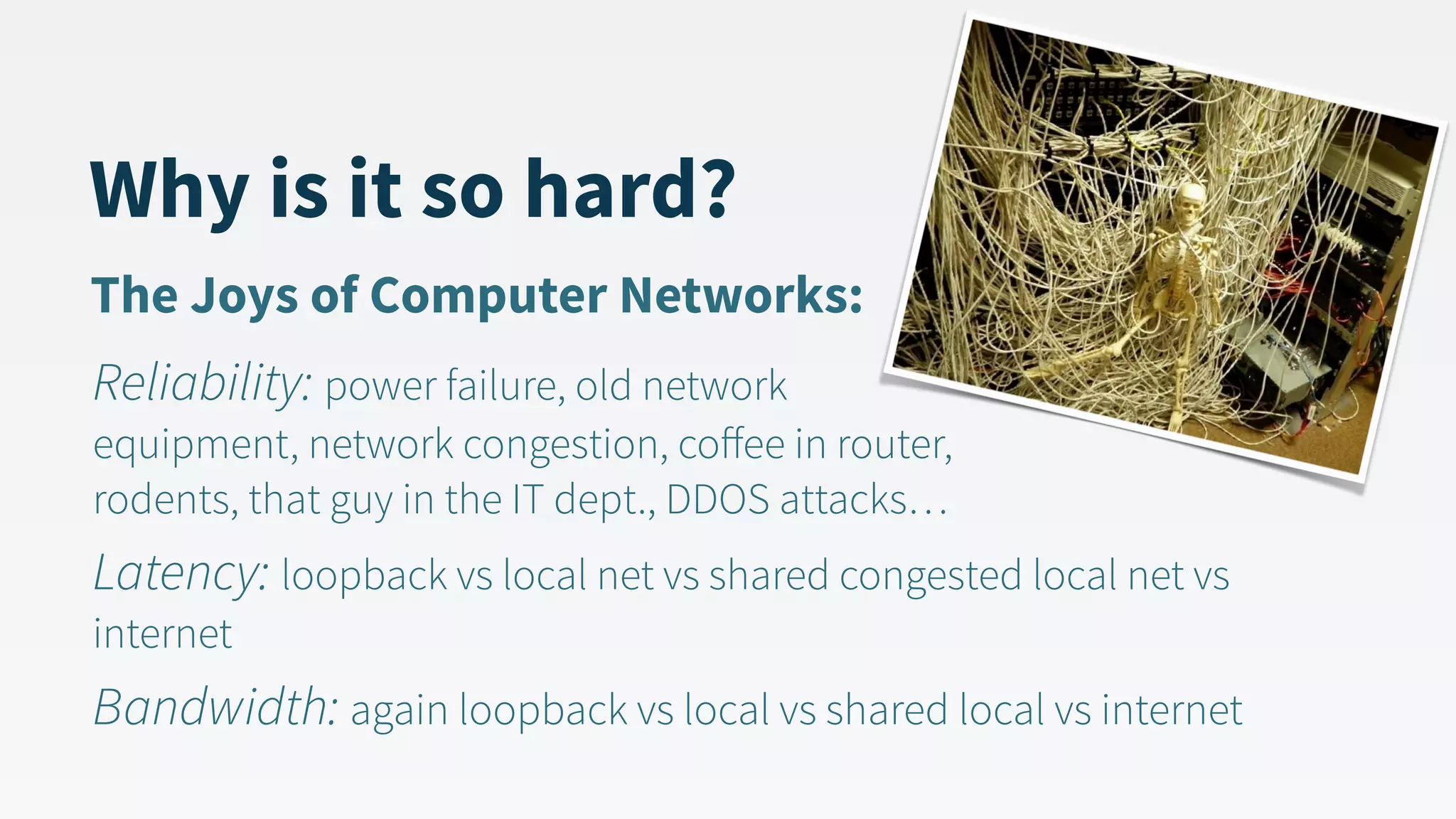 Why is it so hard? Reliability: power failure, old network   equipment, network congestion, coﬀee in router,   rodents, that guy in the IT dept., DDOS attacks… Latency: loopback vs local net vs shared congested local net vs internet Bandwidth: again loopback vs local vs shared local vs internet The Joys of Computer Networks: 