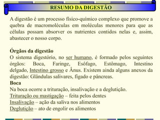 A digestão é um processo físico-químico complexo que promove a
quebra de macromoléculas em moléculas menores para que as
células possam absorver os nutrientes contidos nelas e, assim,
abastecer o nosso corpo.
Órgãos da digestão
O sistema digestório, no ser humano, é formado pelos seguintes
órgãos: Boca, Faringe, Esôfago, Estômago, Intestino
delgado, Intestino grosso e Ânus. Existem ainda alguns anexos da
digestão: Glândulas salivares, fígado e pâncreas.
Boca
Na boca ocorre a trituração, insalivação e a deglutição.
Trituração ou mastigação – feita pelos dentes
Insalivação – ação da saliva nos alimentos
Deglutição – ato de engolir os alimentos
RESUMO DA DIGESTÃO
 