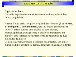 RESUMO DA DIGESTÃO
Digestão na Boca
O Amido é quebrado e transformado em maltose pela amilase
salivar ou ptialina.
Anexas à boca estão três pares de glândulas salivares (2 parótidas,
2 sublinguais, 2 submaxilares), que são órgãos produtores de
saliva. A saliva contém uma enzima do tipo amilase,
chamada ptialina, que age sobre o amido e o transforma em
maltose, uma variedade de açúcar formada pela união de duas
moléculas de glicose.
Os dentes cortam, prendem e trituram os alimentos. Em um ser
humano adulto, existem 32 dentes, dezesseis em cada arco dental.
 
