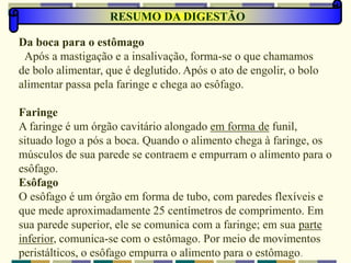 RESUMO DA DIGESTÃO
Da boca para o estômago
Após a mastigação e a insalivação, forma-se o que chamamos
de bolo alimentar, que é deglutido. Após o ato de engolir, o bolo
alimentar passa pela faringe e chega ao esôfago.
Faringe
A faringe é um órgão cavitário alongado em forma de funil,
situado logo a pós a boca. Quando o alimento chega à faringe, os
músculos de sua parede se contraem e empurram o alimento para o
esôfago.
Esôfago
O esôfago é um órgão em forma de tubo, com paredes flexíveis e
que mede aproximadamente 25 centímetros de comprimento. Em
sua parede superior, ele se comunica com a faringe; em sua parte
inferior, comunica-se com o estômago. Por meio de movimentos
peristálticos, o esôfago empurra o alimento para o estômago.
 
