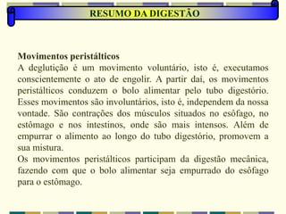 RESUMO DA DIGESTÃO
Movimentos peristálticos
A deglutição é um movimento voluntário, isto é, executamos
conscientemente o ato de engolir. A partir daí, os movimentos
peristálticos conduzem o bolo alimentar pelo tubo digestório.
Esses movimentos são involuntários, isto é, independem da nossa
vontade. São contrações dos músculos situados no esôfago, no
estômago e nos intestinos, onde são mais intensos. Além de
empurrar o alimento ao longo do tubo digestório, promovem a
sua mistura.
Os movimentos peristálticos participam da digestão mecânica,
fazendo com que o bolo alimentar seja empurrado do esôfago
para o estômago.
 