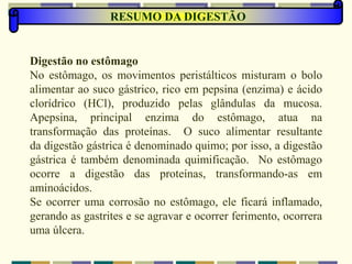 RESUMO DA DIGESTÃO
Digestão no estômago
No estômago, os movimentos peristálticos misturam o bolo
alimentar ao suco gástrico, rico em pepsina (enzima) e ácido
clorídrico (HCl), produzido pelas glândulas da mucosa.
Apepsina, principal enzima do estômago, atua na
transformação das proteínas. O suco alimentar resultante
da digestão gástrica é denominado quimo; por isso, a digestão
gástrica é também denominada quimificação. No estômago
ocorre a digestão das proteínas, transformando-as em
aminoácidos.
Se ocorrer uma corrosão no estômago, ele ficará inflamado,
gerando as gastrites e se agravar e ocorrer ferimento, ocorrera
uma úlcera.
 