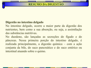 RESUMO DA DIGESTÃO
Digestão no intestino delgado
No intestino delgado, ocorre a maior parte da digestão dos
nutrientes, bem como a sua absorção, ou seja, a assimilação
das substâncias nutritivas.
No duodeno, são lançadas as secreções do fígado e do
pâncreas. Nessa primeira porção do intestino delgado, é
realizada principalmente, a digestão química – com a ação
conjunta da bile, do suco pancreático e do suco entérico ou
intestinal atuando sobre o quimo.
 