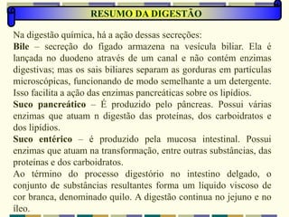 RESUMO DA DIGESTÃO
Na digestão química, há a ação dessas secreções:
Bile – secreção do fígado armazena na vesícula biliar. Ela é
lançada no duodeno através de um canal e não contém enzimas
digestivas; mas os sais biliares separam as gorduras em partículas
microscópicas, funcionando de modo semelhante a um detergente.
Isso facilita a ação das enzimas pancreáticas sobre os lipídios.
Suco pancreático – É produzido pelo pâncreas. Possui várias
enzimas que atuam n digestão das proteínas, dos carboidratos e
dos lipídios.
Suco entérico – é produzido pela mucosa intestinal. Possui
enzimas que atuam na transformação, entre outras substâncias, das
proteínas e dos carboidratos.
Ao término do processo digestório no intestino delgado, o
conjunto de substâncias resultantes forma um líquido viscoso de
cor branca, denominado quilo. A digestão continua no jejuno e no
íleo.
 