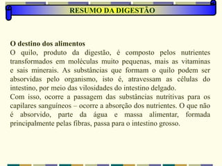 RESUMO DA DIGESTÃO
O destino dos alimentos
O quilo, produto da digestão, é composto pelos nutrientes
transformados em moléculas muito pequenas, mais as vitaminas
e sais minerais. As substâncias que formam o quilo podem ser
absorvidas pelo organismo, isto é, atravessam as células do
intestino, por meio das vilosidades do intestino delgado.
Com isso, ocorre a passagem das substâncias nutritivas para os
capilares sanguíneos – ocorre a absorção dos nutrientes. O que não
é absorvido, parte da água e massa alimentar, formada
principalmente pelas fibras, passa para o intestino grosso.
 