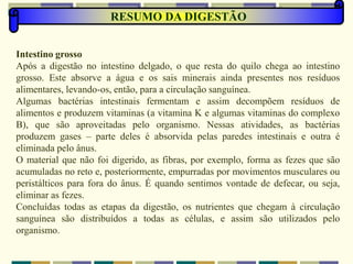 RESUMO DA DIGESTÃO
Intestino grosso
Após a digestão no intestino delgado, o que resta do quilo chega ao intestino
grosso. Este absorve a água e os sais minerais ainda presentes nos resíduos
alimentares, levando-os, então, para a circulação sanguínea.
Algumas bactérias intestinais fermentam e assim decompõem resíduos de
alimentos e produzem vitaminas (a vitamina K e algumas vitaminas do complexo
B), que são aproveitadas pelo organismo. Nessas atividades, as bactérias
produzem gases – parte deles é absorvida pelas paredes intestinais e outra é
eliminada pelo ânus.
O material que não foi digerido, as fibras, por exemplo, forma as fezes que são
acumuladas no reto e, posteriormente, empurradas por movimentos musculares ou
peristálticos para fora do ânus. É quando sentimos vontade de defecar, ou seja,
eliminar as fezes.
Concluídas todas as etapas da digestão, os nutrientes que chegam à circulação
sanguínea são distribuídos a todas as células, e assim são utilizados pelo
organismo.
 