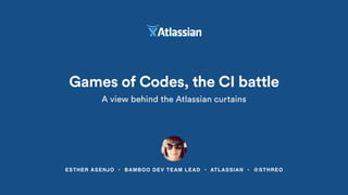 Games of Codes, the CI battle
A view behind the Atlassian curtains
ESTHER ASENJO • BAMBOO DEV TEAM LEAD • ATLASSIAN • @STHREO
 