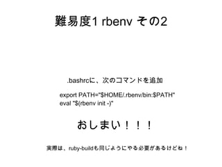 難易度1 rbenv その2 
.bashrcに、次のコマンドを追加 
export PATH="$HOME/.rbenv/bin:$PATH" 
eval "$(rbenv init -)" 
おしまい！！！ 
実際は、ruby-buildも...