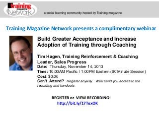 Training Magazine Network presents a complimentary webinar
Build Greater Acceptance and Increase
Adoption of Training through Coaching
Tim Hagen, Training Reinforcement & Coaching
Leader, Sales Progress
Date:  Thursday, November 14, 2013  
Time: 10:00AM Pacific / 1:00PM Eastern (60 Minute Session)
Cost: $0.00 
Can't Attend?  Register anyway. We'll send you access to the
recording and handouts.

REGISTER or VIEW RECORDING:
http://bit.ly/17TexOK

 